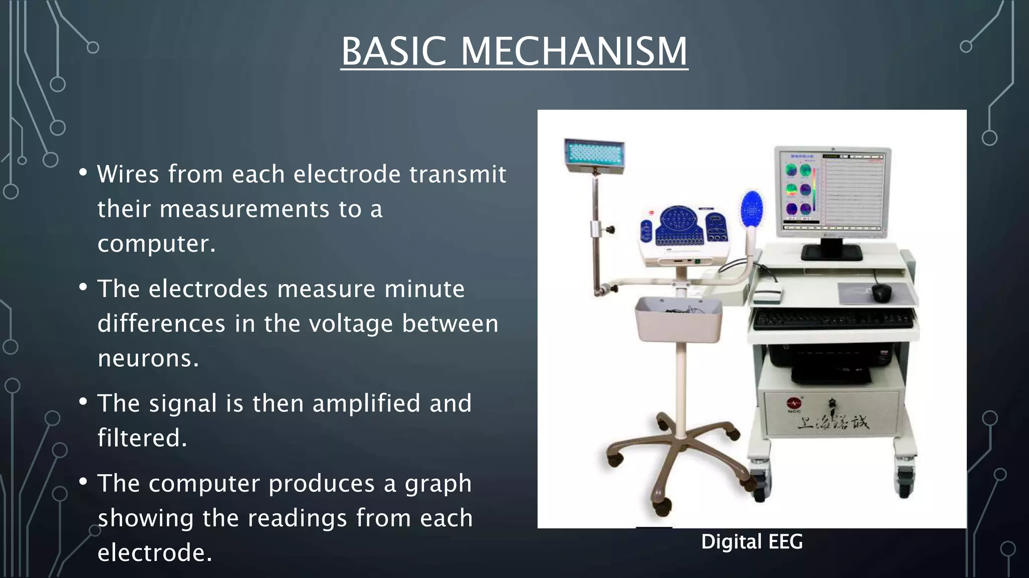 BASIC MECHANISM
• Wires from each electrode transmit
their measurements to a
computer.
• The electrodes measure minute
differences in the voltage between
neurons.
• The signal is then amplified and
filtered.
• The computer produces a graph
showing the readings from each
electrode.
Digital EEG
 