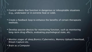 • Control robots that function in dangerous or inhospitable situations
(e.g., underwater or in extreme heat or cold).
• Create a feedback loop to enhance the benefits of certain therapeutic
methods.
• Develop passive devices for monitoring function, such as monitoring
long-term drug effects, evaluating psychological state, etc.
• Monitor stages of sleep,Bionics/Cybernetics, Memory Upload/Download,
Dream Capture etc.
• Brain as a Computer
 