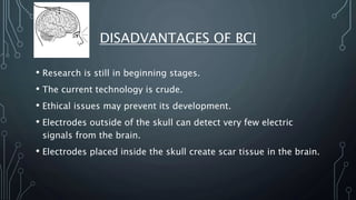 DISADVANTAGES OF BCI
• Research is still in beginning stages.
• The current technology is crude.
• Ethical issues may prevent its development.
• Electrodes outside of the skull can detect very few electric
signals from the brain.
• Electrodes placed inside the skull create scar tissue in the brain.
 