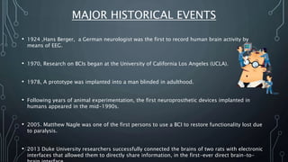 MAJOR HISTORICAL EVENTS
• 1924 ,Hans Berger, a German neurologist was the first to record human brain activity by
means of EEG.
• 1970, Research on BCIs began at the University of California Los Angeles (UCLA).
• 1978, A prototype was implanted into a man blinded in adulthood.
• Following years of animal experimentation, the first neuroprosthetic devices implanted in
humans appeared in the mid-1990s.
• 2005. Matthew Nagle was one of the first persons to use a BCI to restore functionality lost due
to paralysis.
• 2013 Duke University researchers successfully connected the brains of two rats with electronic
interfaces that allowed them to directly share information, in the first-ever direct brain-to-
 