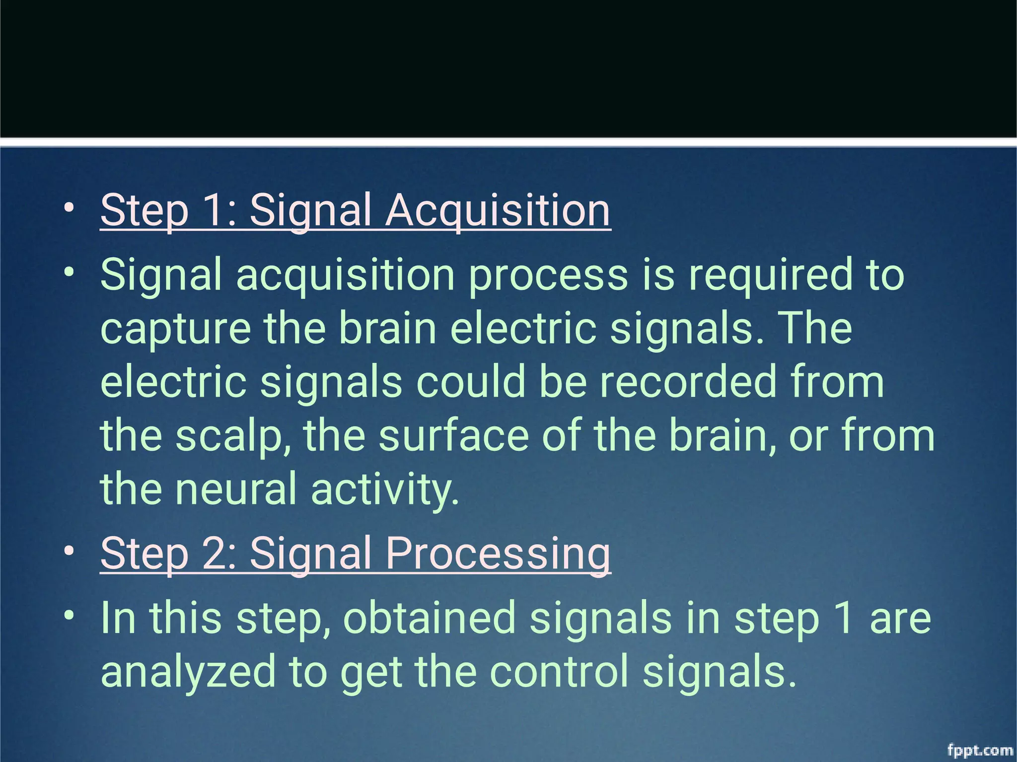 •
•
•
•
Step 1: Signal Acquisition
Signal acquisition process is required to
capture the brain electric signals. The
electric signals could be recorded from
the scalp, the surface of the brain, or from
the neural activity.
Step 2: Signal Processing
In this step, obtained signals in step 1 are
analyzed to get the control signals.
 