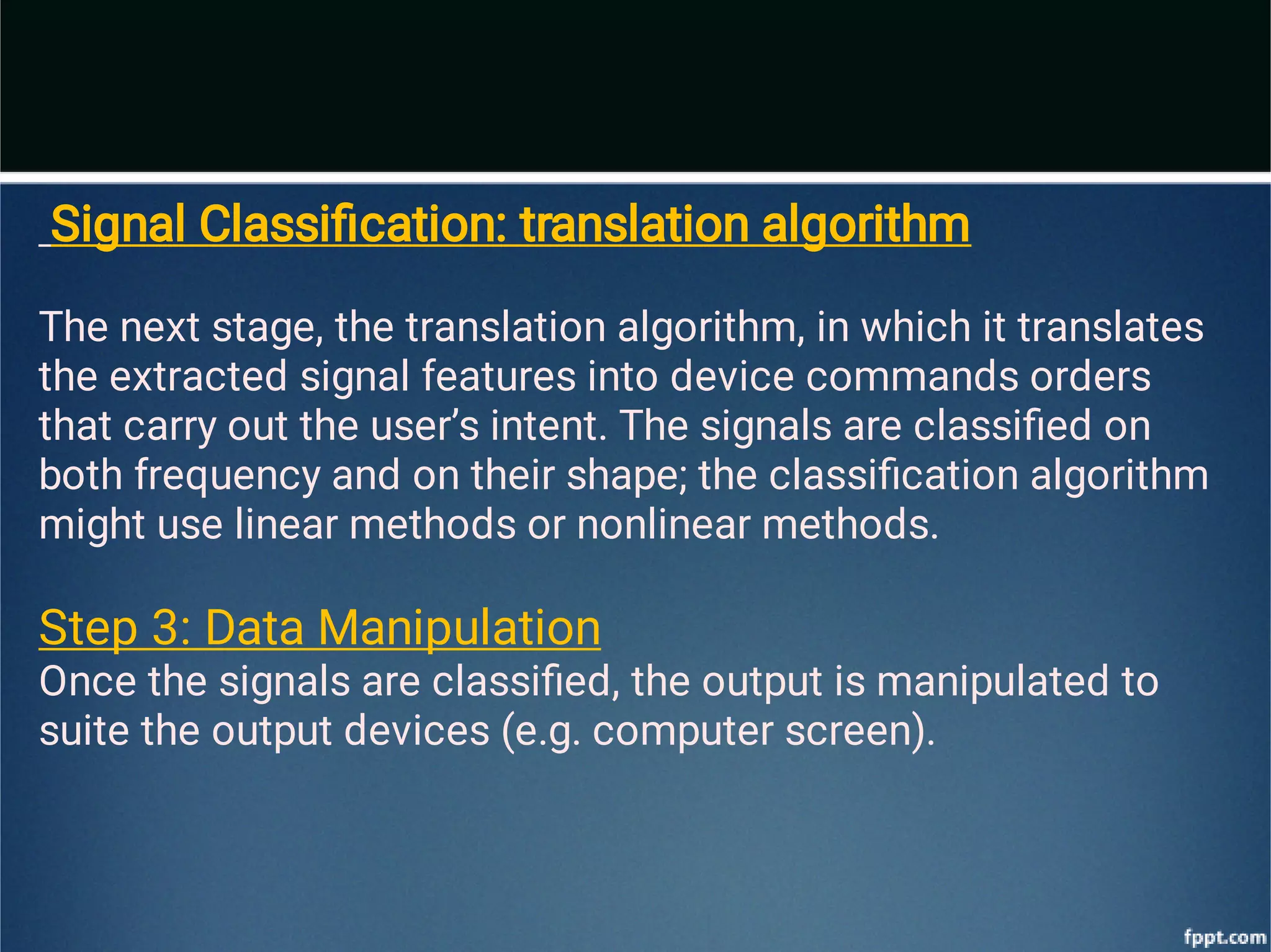 Signal Classiﬁcation: translation algorithm
The next stage, the translation algorithm, in which it translates
the extracted
signal features into device commands orders
that carry out the user’s intent. The
signals are classiﬁed on
both frequency and on their shape; the classiﬁcation
algorithm
might use linear methods or nonlinear methods.
Step 3: Data Manipulation
Once the signals are classiﬁed, the output is manipulated to
suite the output
devices (e.g. computer screen).
 
