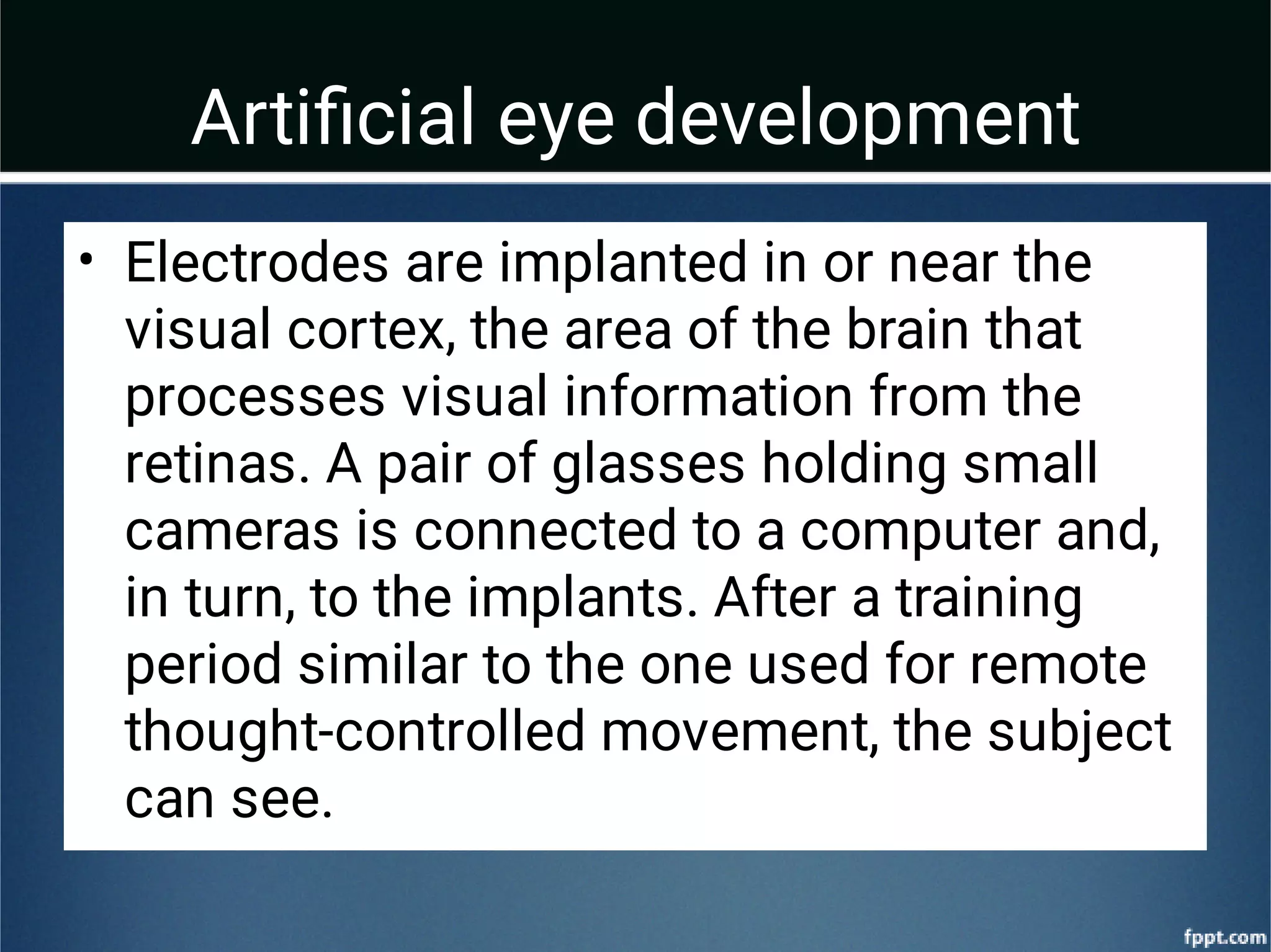 Artiﬁcial eye development
• Electrodes are implanted in or near the
visual cortex, the area of the brain that
processes visual information from the
retinas. A pair of glasses holding small
cameras is connected to a computer and,
in turn, to the implants. After a training
period similar to the one used for remote
thought-controlled movement, the subject
can see.
 