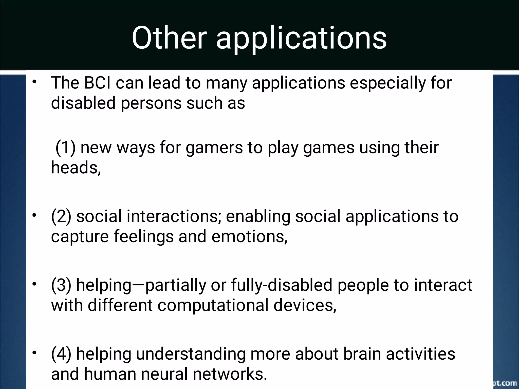 Other applications
•
•
•
•
The BCI can lead to many applications especially for
disabled persons such as
(1) new ways for gamers to play games using their
heads,
(2) social interactions; enabling social applications to
capture feelings and emotions,
(3) helping—partially or fully-disabled people to interact
with different computational devices,
(4) helping understanding more about brain activities
and human neural networks.
 