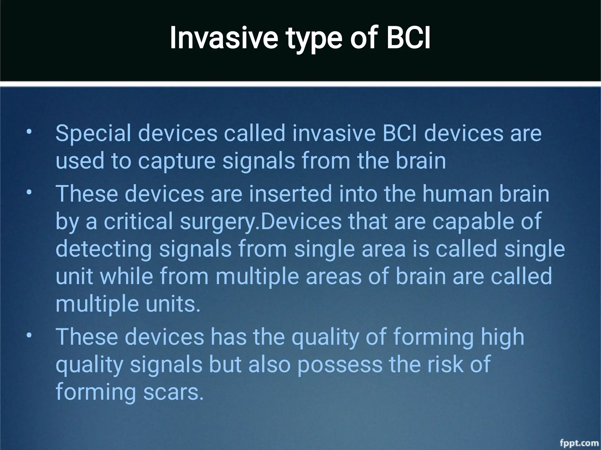 •
•
•
Special devices called invasive BCI devices are
used to capture signals from the brain
These devices are inserted into the human brain
by a critical surgery.Devices that are capable of
detecting signals from single area is called single
unit while from multiple areas of brain are called
multiple units.
These devices has the quality of forming high
quality signals but also possess the risk of
forming scars.
Invasive type of BCI
 