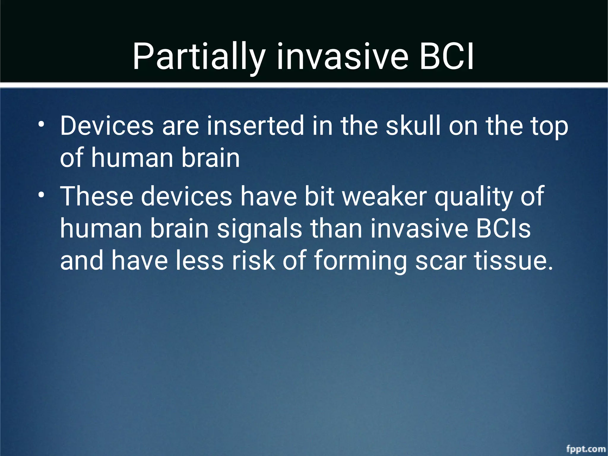 Partially invasive BCI
•
•
Devices are inserted in the skull on the top
of human brain
These devices have bit weaker quality of
human brain signals than invasive BCIs
and have less risk of forming scar tissue.
 