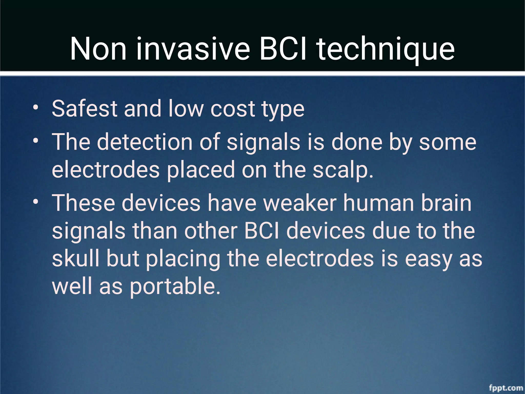 Non invasive BCI technique
•
•
•
Safest and low cost type
The detection of signals is done by some
electrodes placed on the scalp.
These devices have weaker human brain
signals than other BCI devices due to the
skull but placing the electrodes is easy as
well as portable.
 