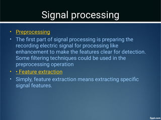 Signal processing
•
•
•
•
Preprocessing
The ﬁrst part of signal processing is preparing the
recording electric signal for processing like
enhancement to make the features clear for detection.
Some ﬁltering techniques could be used in the
preprocessing operation
• Feature extraction
Simply, feature extraction means extracting speciﬁc
signal features.
 