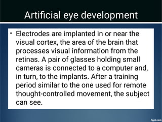 Artiﬁcial eye development
• Electrodes are implanted in or near the
visual cortex, the area of the brain that
processes visual information from the
retinas. A pair of glasses holding small
cameras is connected to a computer and,
in turn, to the implants. After a training
period similar to the one used for remote
thought-controlled movement, the subject
can see.
 