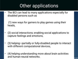 Other applications
•
•
•
•
The BCI can lead to many applications especially for
disabled persons such as
(1) new ways for gamers to play games using their
heads,
(2) social interactions; enabling social applications to
capture feelings and emotions,
(3) helping—partially or fully-disabled people to interact
with different computational devices,
(4) helping understanding more about brain activities
and human neural networks.
 