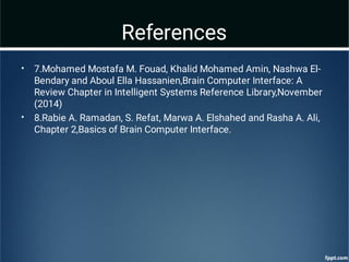 References
•
•
7.Mohamed Mostafa M. Fouad, Khalid Mohamed Amin, Nashwa El-
Bendary and Aboul Ella Hassanien,Brain Computer Interface: A
Review Chapter in Intelligent Systems Reference Library,November
(2014)
8.Rabie A. Ramadan, S. Refat, Marwa A. Elshahed and Rasha A. Ali,
Chapter 2,Basics of Brain Computer Interface.
 