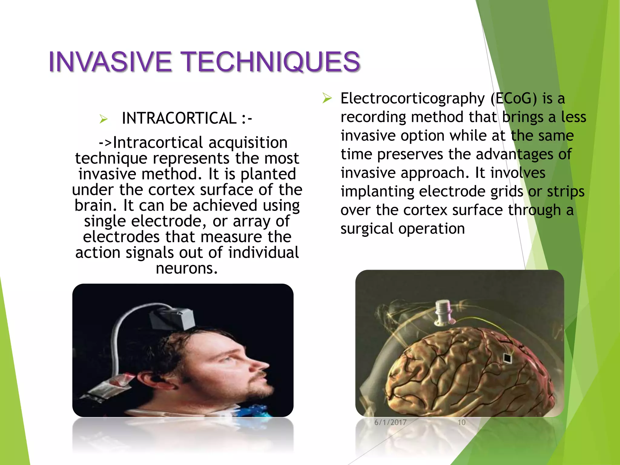 INVASIVE TECHNIQUES
 INTRACORTICAL :-
->Intracortical acquisition
technique represents the most
invasive method. It is planted
under the cortex surface of the
brain. It can be achieved using
single electrode, or array of
electrodes that measure the
action signals out of individual
neurons.
6/1/2017 10
 Electrocorticography (ECoG) is a
recording method that brings a less
invasive option while at the same
time preserves the advantages of
invasive approach. It involves
implanting electrode grids or strips
over the cortex surface through a
surgical operation
 