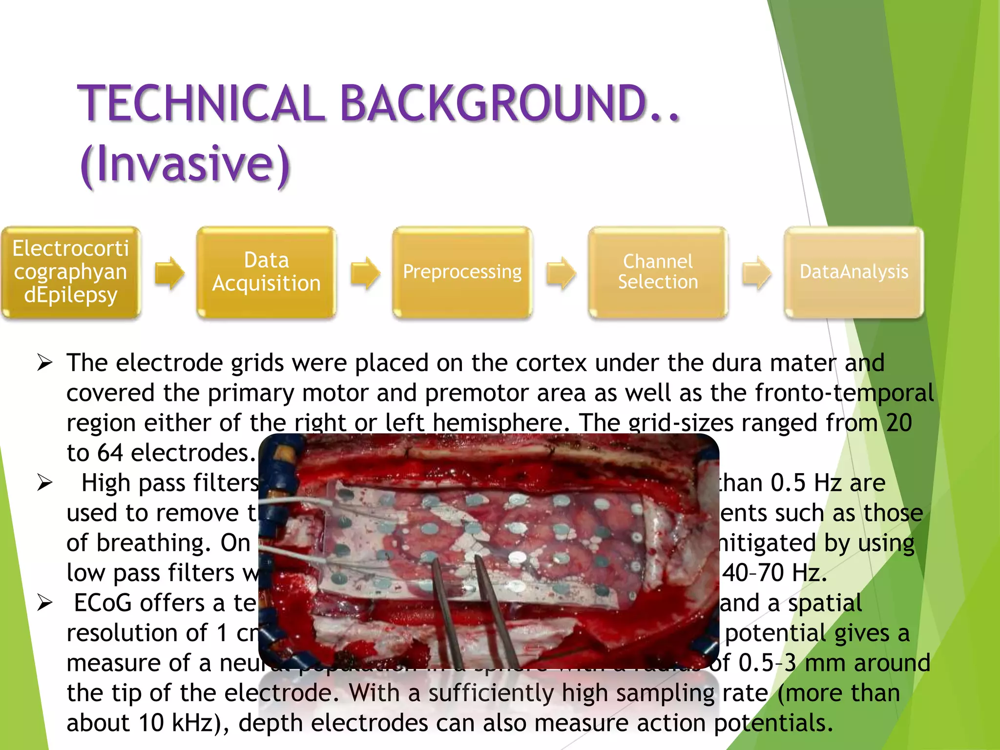 TECHNICAL BACKGROUND..
(Invasive)
Electrocorti
cographyan
dEpilepsy
Data
Acquisition
Preprocessing
Channel
Selection
DataAnalysis
 The electrode grids were placed on the cortex under the dura mater and
covered the primary motor and premotor area as well as the fronto-temporal
region either of the right or left hemisphere. The grid-sizes ranged from 20
to 64 electrodes.
 High pass filters with a cut-off frequency of usually less than 0.5 Hz are
used to remove the disturbing very low frequency components such as those
of breathing. On the other hand, high-frequency noise is mitigated by using
low pass filters with a cut-off frequency of approximately 40–70 Hz.
 ECoG offers a temporal resolution of approximately 5 ms and a spatial
resolution of 1 cm. Using depth electrodes, the local field potential gives a
measure of a neural population in a sphere with a radius of 0.5–3 mm around
the tip of the electrode. With a sufficiently high sampling rate (more than
about 10 kHz), depth electrodes can also measure action potentials.
 