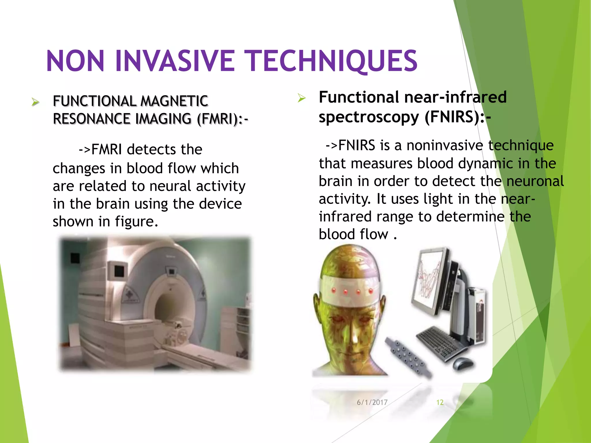 NON INVASIVE TECHNIQUES
 FUNCTIONAL MAGNETIC
RESONANCE IMAGING (FMRI):-
->FMRI detects the
changes in blood flow which
are related to neural activity
in the brain using the device
shown in figure.
6/1/2017 12
 Functional near-infrared
spectroscopy (FNIRS):-
->FNIRS is a noninvasive technique
that measures blood dynamic in the
brain in order to detect the neuronal
activity. It uses light in the near-
infrared range to determine the
blood flow .
 