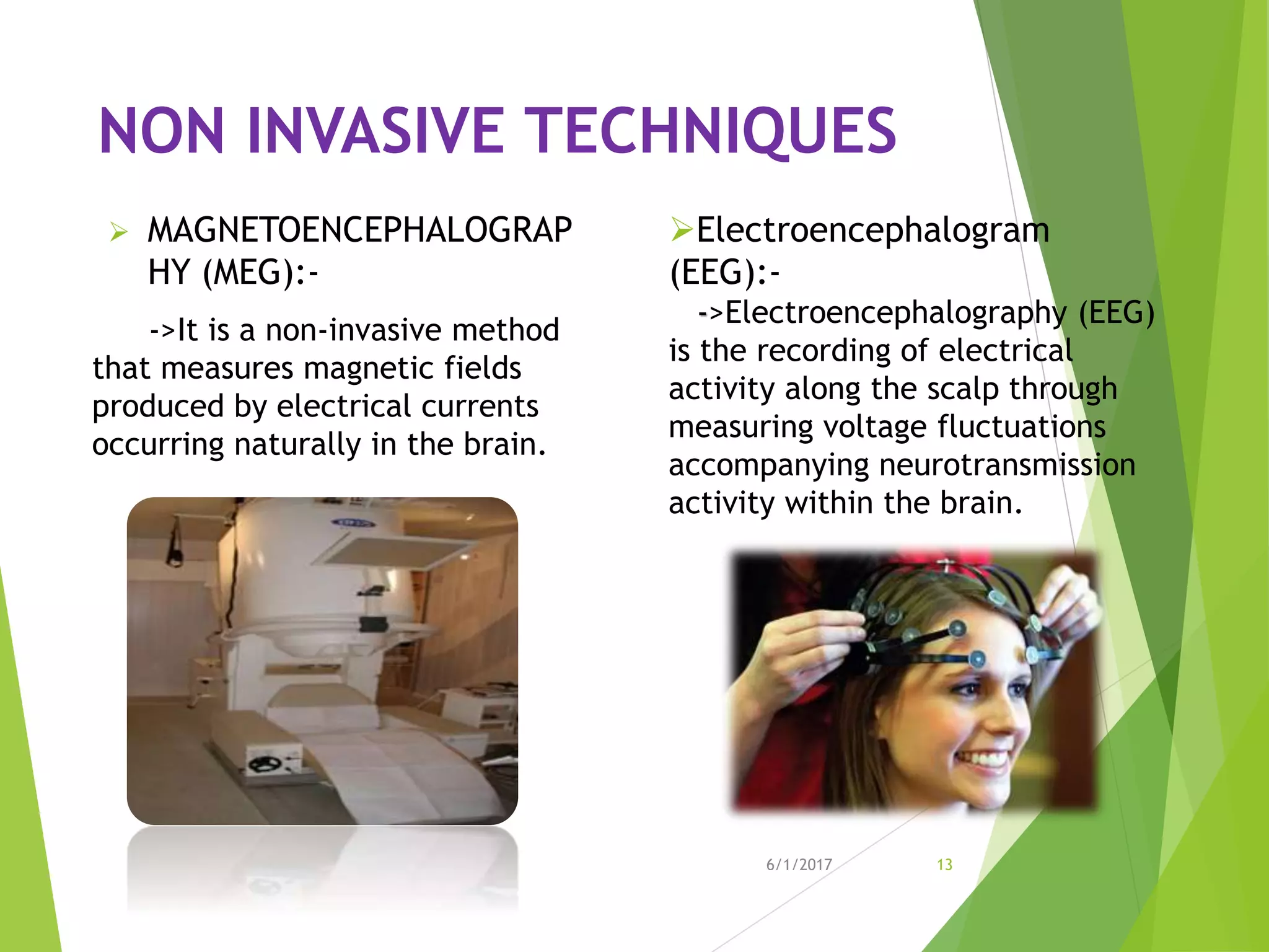NON INVASIVE TECHNIQUES
 MAGNETOENCEPHALOGRAP
HY (MEG):-
->It is a non-invasive method
that measures magnetic fields
produced by electrical currents
occurring naturally in the brain.
6/1/2017 13
Electroencephalogram
(EEG):-
->Electroencephalography (EEG)
is the recording of electrical
activity along the scalp through
measuring voltage fluctuations
accompanying neurotransmission
activity within the brain.
 
