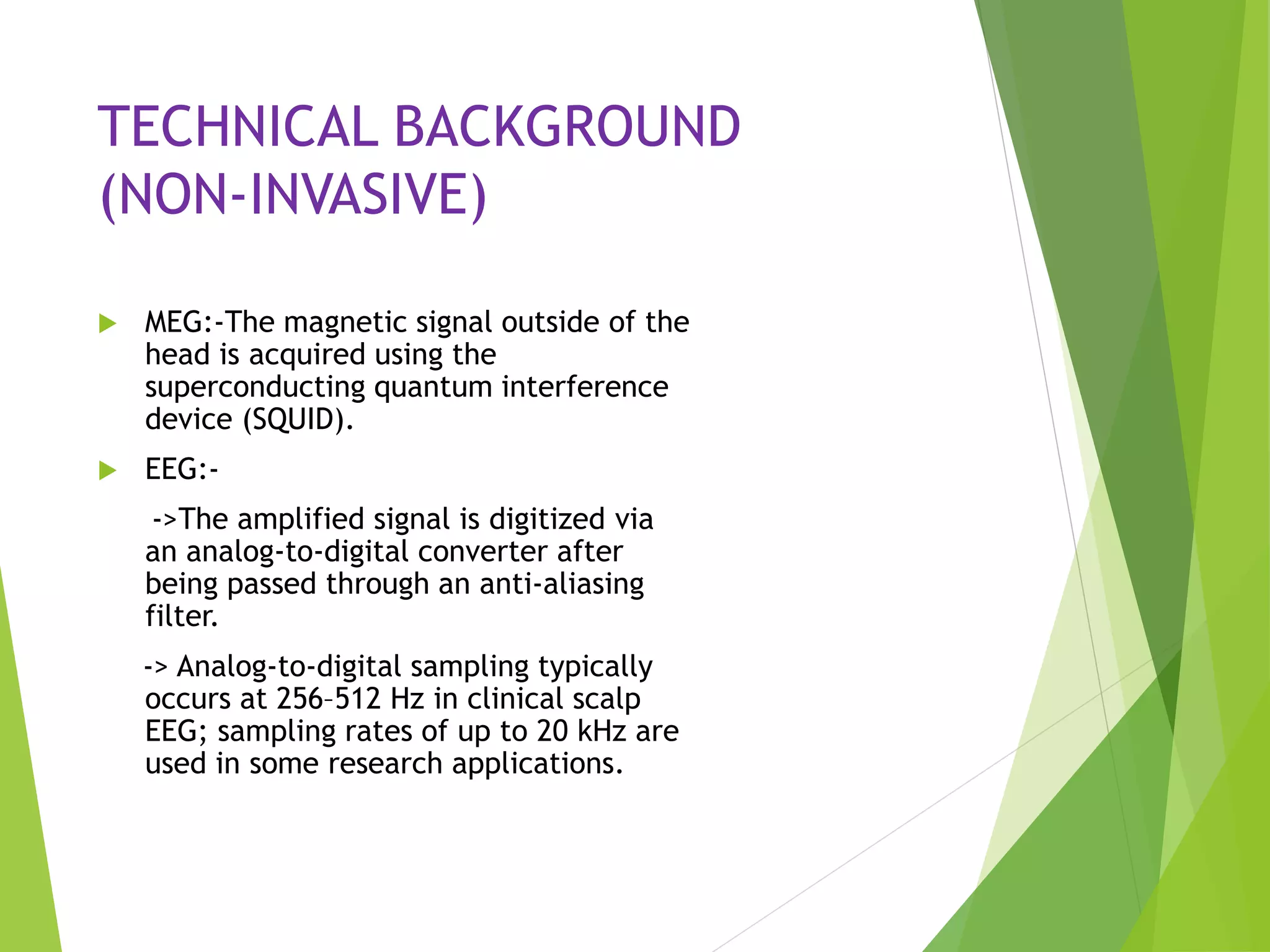 TECHNICAL BACKGROUND
(NON-INVASIVE)
 MEG:-The magnetic signal outside of the
head is acquired using the
superconducting quantum interference
device (SQUID).
 EEG:-
->The amplified signal is digitized via
an analog-to-digital converter after
being passed through an anti-aliasing
filter.
-> Analog-to-digital sampling typically
occurs at 256–512 Hz in clinical scalp
EEG; sampling rates of up to 20 kHz are
used in some research applications.
 