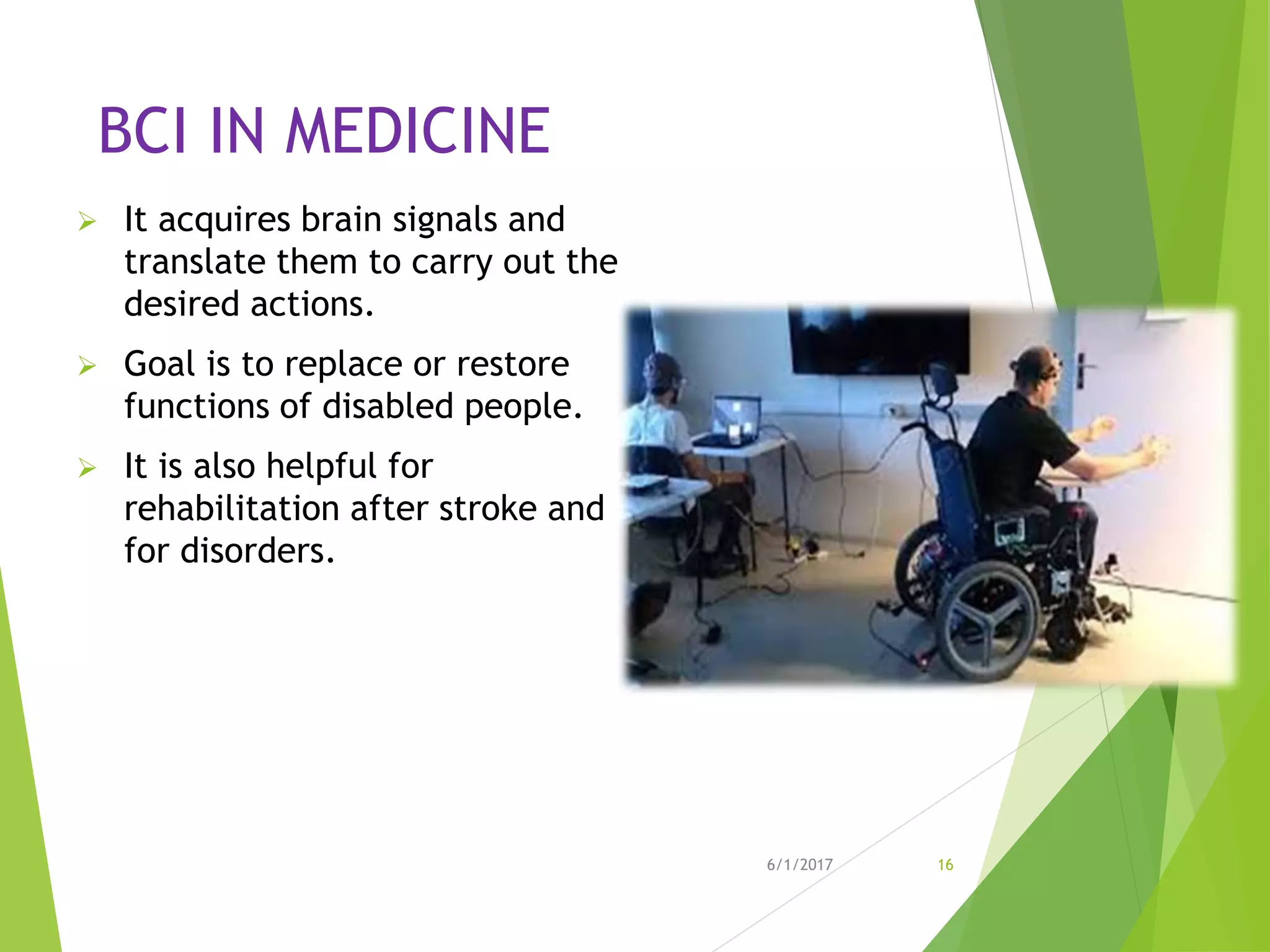 BCI IN MEDICINE
 It acquires brain signals and
translate them to carry out the
desired actions.
 Goal is to replace or restore
functions of disabled people.
 It is also helpful for
rehabilitation after stroke and
for disorders.
6/1/2017 16
 