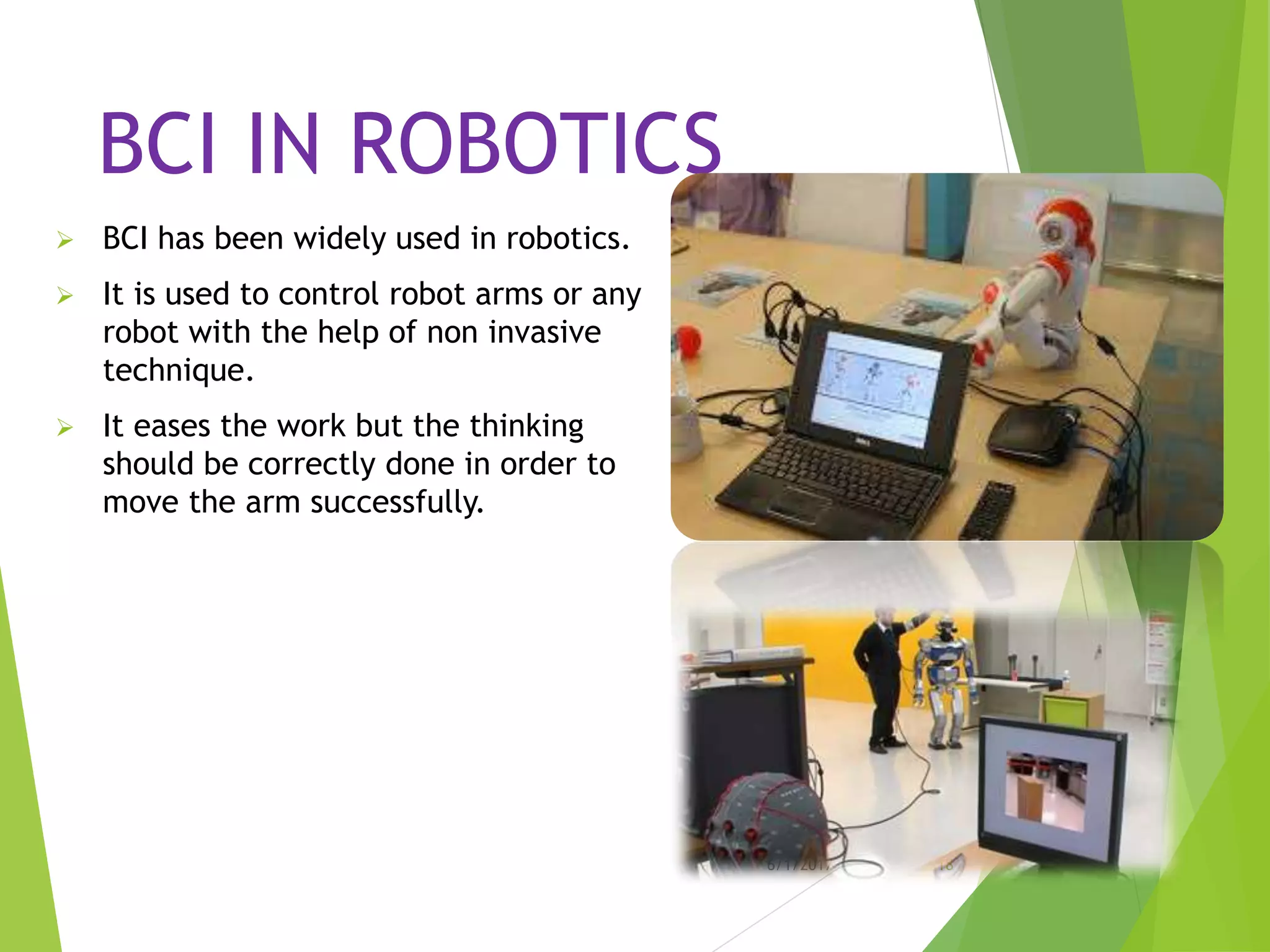 BCI IN ROBOTICS
 BCI has been widely used in robotics.
 It is used to control robot arms or any
robot with the help of non invasive
technique.
 It eases the work but the thinking
should be correctly done in order to
move the arm successfully.
6/1/2017 18
 