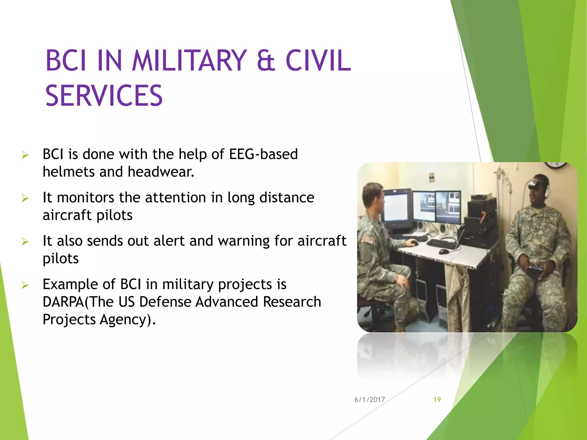 BCI IN MILITARY & CIVIL
SERVICES
 BCI is done with the help of EEG-based
helmets and headwear.
 It monitors the attention in long distance
aircraft pilots
 It also sends out alert and warning for aircraft
pilots
 Example of BCI in military projects is
DARPA(The US Defense Advanced Research
Projects Agency).
6/1/2017 19
 