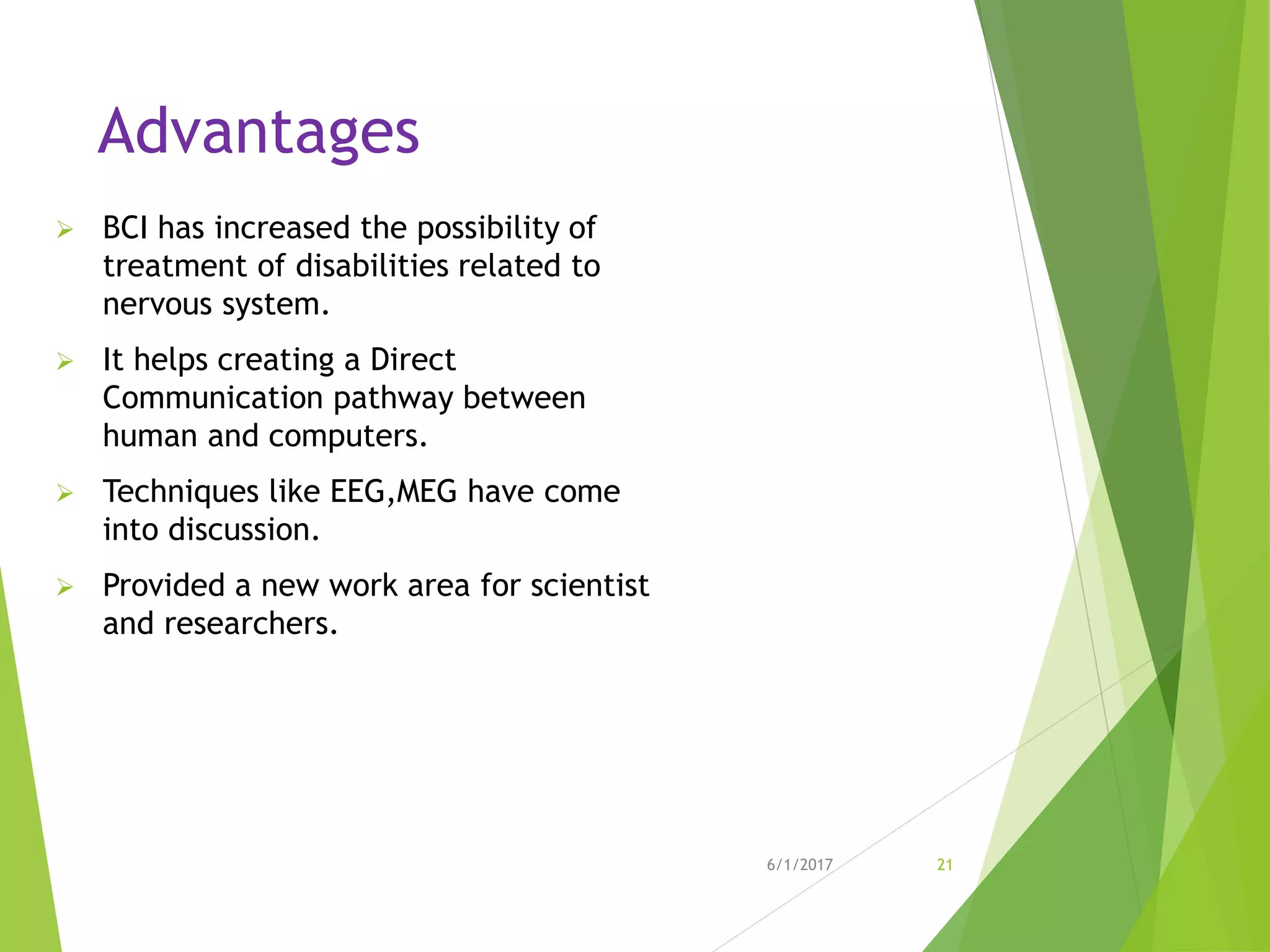 Advantages
 BCI has increased the possibility of
treatment of disabilities related to
nervous system.
 It helps creating a Direct
Communication pathway between
human and computers.
 Techniques like EEG,MEG have come
into discussion.
 Provided a new work area for scientist
and researchers.
6/1/2017 21
 