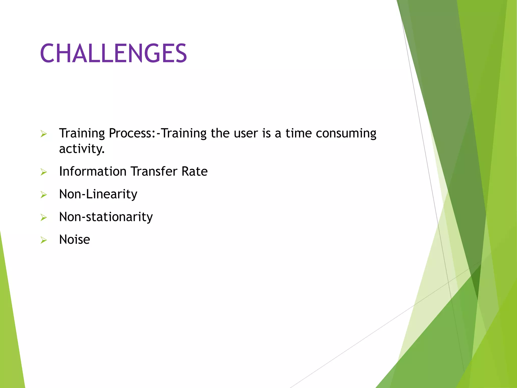 CHALLENGES
 Training Process:-Training the user is a time consuming
activity.
 Information Transfer Rate
 Non-Linearity
 Non-stationarity
 Noise
 