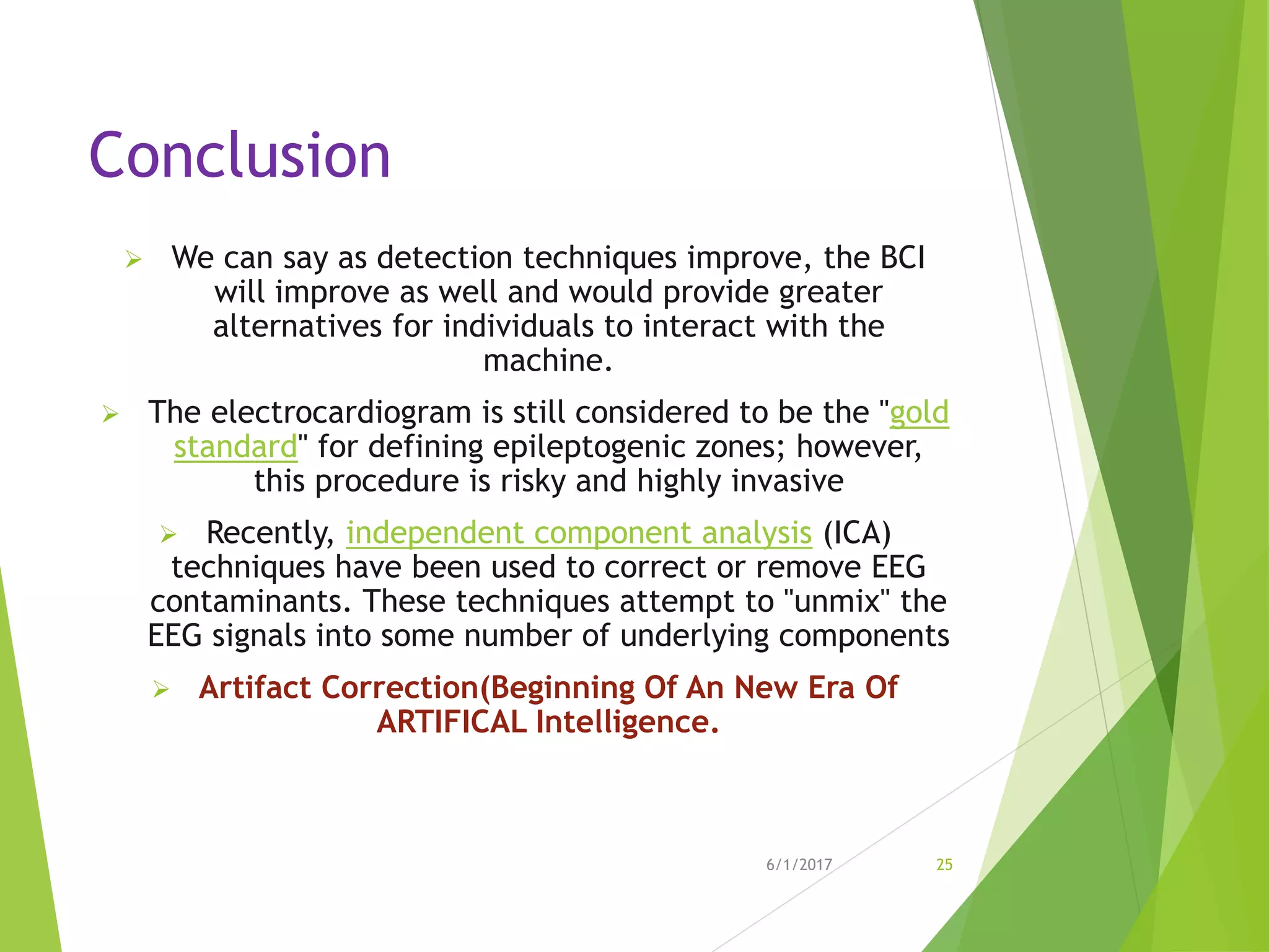 Conclusion
 We can say as detection techniques improve, the BCI
will improve as well and would provide greater
alternatives for individuals to interact with the
machine.
 The electrocardiogram is still considered to be the "gold
standard" for defining epileptogenic zones; however,
this procedure is risky and highly invasive
 Recently, independent component analysis (ICA)
techniques have been used to correct or remove EEG
contaminants. These techniques attempt to "unmix" the
EEG signals into some number of underlying components
 Artifact Correction(Beginning Of An New Era Of
ARTIFICAL Intelligence.
6/1/2017 25
 