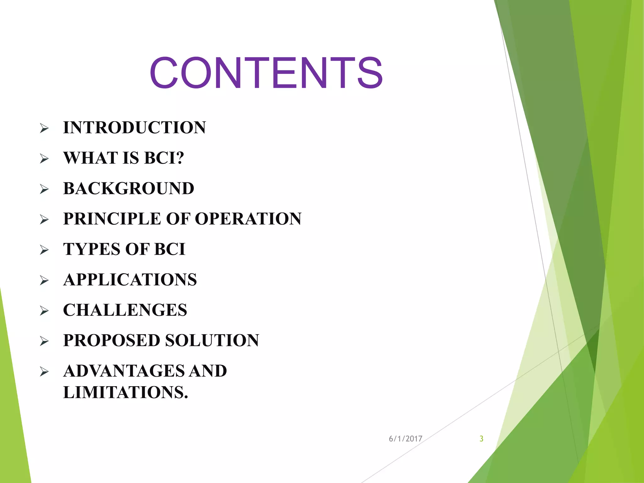 CONTENTS
 INTRODUCTION
 WHAT IS BCI?
 BACKGROUND
 PRINCIPLE OF OPERATION
 TYPES OF BCI
 APPLICATIONS
 CHALLENGES
 PROPOSED SOLUTION
 ADVANTAGES AND
LIMITATIONS.
6/1/2017 3
 
