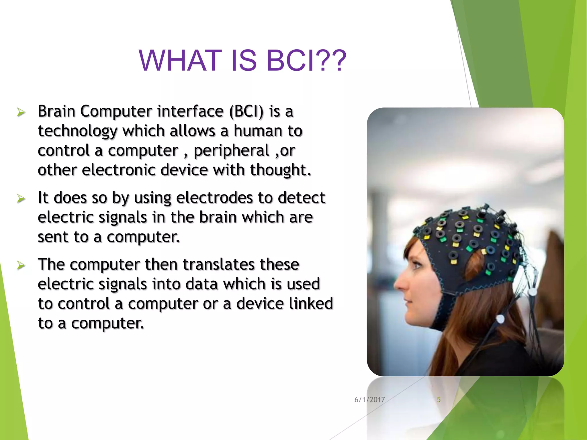 WHAT IS BCI??
 Brain Computer interface (BCI) is a
technology which allows a human to
control a computer , peripheral ,or
other electronic device with thought.
 It does so by using electrodes to detect
electric signals in the brain which are
sent to a computer.
 The computer then translates these
electric signals into data which is used
to control a computer or a device linked
to a computer.
6/1/2017 5
 
