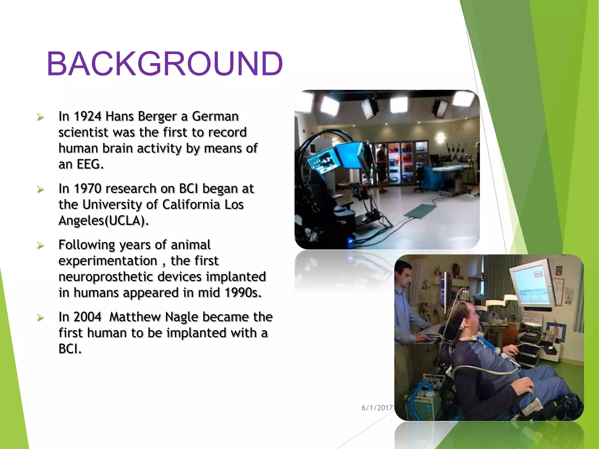 BACKGROUND
 In 1924 Hans Berger a German
scientist was the first to record
human brain activity by means of
an EEG.
 In 1970 research on BCI began at
the University of California Los
Angeles(UCLA).
 Following years of animal
experimentation , the first
neuroprosthetic devices implanted
in humans appeared in mid 1990s.
 In 2004 Matthew Nagle became the
first human to be implanted with a
BCI.
6/1/2017 6
 
