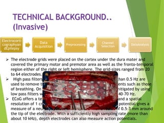 TECHNICAL BACKGROUND..
(Invasive)
Electrocorti
cographyan
dEpilepsy
Data
Acquisition
Preprocessing
Channel
Selection
DataAnalysis
 The electrode grids were placed on the cortex under the dura mater and
covered the primary motor and premotor area as well as the fronto-temporal
region either of the right or left hemisphere. The grid-sizes ranged from 20
to 64 electrodes.
 High pass filters with a cut-off frequency of usually less than 0.5 Hz are
used to remove the disturbing very low frequency components such as those
of breathing. On the other hand, high-frequency noise is mitigated by using
low pass filters with a cut-off frequency of approximately 40–70 Hz.
 ECoG offers a temporal resolution of approximately 5 ms and a spatial
resolution of 1 cm. Using depth electrodes, the local field potential gives a
measure of a neural population in a sphere with a radius of 0.5–3 mm around
the tip of the electrode. With a sufficiently high sampling rate (more than
about 10 kHz), depth electrodes can also measure action potentials.
 