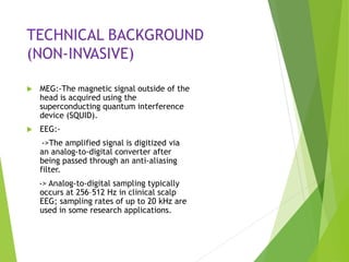 TECHNICAL BACKGROUND
(NON-INVASIVE)
 MEG:-The magnetic signal outside of the
head is acquired using the
superconducting quantum interference
device (SQUID).
 EEG:-
->The amplified signal is digitized via
an analog-to-digital converter after
being passed through an anti-aliasing
filter.
-> Analog-to-digital sampling typically
occurs at 256–512 Hz in clinical scalp
EEG; sampling rates of up to 20 kHz are
used in some research applications.
 