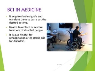 BCI IN MEDICINE
 It acquires brain signals and
translate them to carry out the
desired actions.
 Goal is to replace or restore
functions of disabled people.
 It is also helpful for
rehabilitation after stroke and
for disorders.
6/1/2017 16
 