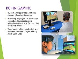 BCI IN GAMING
 BCI in Gaming provide additional
channel of control in games
 It is being employed for emotional
control and nueroprosthetic
rehabilitation and also for dropping
the stress levels.
 Top 4 games which involve BCI are
Invaders Reloaded, Dagaz, Flappy
Mind, Blink Shot.
6/1/2017 17
 