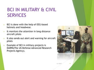 BCI IN MILITARY & CIVIL
SERVICES
 BCI is done with the help of EEG-based
helmets and headwear.
 It monitors the attention in long distance
aircraft pilots
 It also sends out alert and warning for aircraft
pilots
 Example of BCI in military projects is
DARPA(The US Defense Advanced Research
Projects Agency).
6/1/2017 19
 