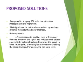 PROPOSED SOLUTIONS
 Compared to imagery BCI, selective attention
strategies achieve higher ITR.
 EEG signals can be better characterized by nonlinear
dynamic methods than linear methods.
 Noise removal:-
 ->Preprocessing in spatial, time or frequency
domains enhances the signal and reduces noise caused
especially by external factors. Improving the signal to
noise ration (SNR) of EEG signals is done by increasing
the signal level and/or decreasing the noise level.
 