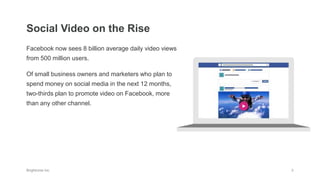 Facebook now sees 8 billion average daily video views
from 500 million users.
Of small business owners and marketers who plan to
spend money on social media in the next 12 months,
two-thirds plan to promote video on Facebook, more
than any other channel.
Social Video on the Rise
 