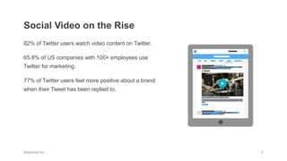 82% of Twitter users watch video content on Twitter.
65.8% of US companies with 100+ employees use
Twitter for marketing.
77% of Twitter users feel more positive about a brand
when their Tweet has been replied to.
Social Video on the Rise
 