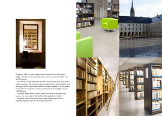 Quimper is a town in north western France renowned for its 13th century
Gothic cathedral and for its pottery and porcelain, manufactured there since
the 17th century.
   An Ursuline convent dating from the 18th century has this year been given a
modern extension. The convent has been transformed into a media library and
the original 4,000 square metre surface has been increased by 2,500 square
metres to house a collection of books and documents amounting to around
120,000 items.
   Two of the media library’s rooms contain very ancient, rare books and
here use has been made of the Frontline Shelving System in beech.
   The public sections feature the Classic steel shelving system with an
integrated lighting system that illuminates each shelf.




                                                                                 19
 