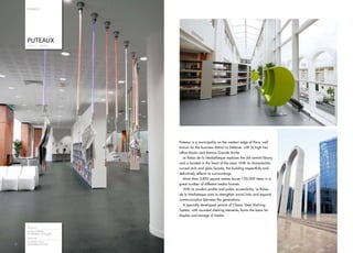 F R AN C E




    PUTEAUX
    PUBLIC LIBRARY




                         Puteaux is a municipality on the western edge of Paris, well
                         known for the business district La Défense, with its high rise
                         office blocks and famous Grande Arche.
                            Le Palais de la Mediathèque replaces the old central library
                         and is located in the heart of the area. With its characteristic
                         curved arch and glass façade, the building respectfully and
                         definitively reflects its surroundings.
                            More than 2,850 square metres house 120,000 items in a
                         great number of different media formats.
                            With its modern profile and public accessibility, Le Palais
                         de la Mediatèque aims to strengthen social links and expand
                         communication between the generations.
                            A specially developed version of Classic Steel Shelving
                         System, with rounded shelving elements, forms the basis for
                         display and storage of media.


    Architect
    ESTELLE MEGE,
    EXTREMES LATITUDES
    Shelving
    CLASSIG STEEL
6
6   SHELVING SYSTEM
 