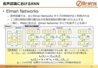 Copyright (c) Brains Consulting, Inc. Japan
• Elman Networks
– 音声認識では、主にElman Networks タイプのRNNが広く利用される
– １つ前の時刻の隠れ層の出力を現在時刻の隠れ層への入力とする
– 一般に、RNNと言えば、Elman Networks タイプを指すことも多い
（構成例）
時間方向の展開図
音声認識におけるRNN
18
（構成例）
Elman
𝑡 = 1 𝑡 = 2 𝑡 = 3 𝑡 = T
【定式化】 𝑇：入力系列の長さ（１文の音声特徴ベクトル列、等）, 𝑡 = 1, ⋯ , 𝑇 に対して、
𝑋𝑡 = [𝕩1, ⋯ , 𝕩 𝑡]：入力系列の時刻𝑡までの部分列とすると、以下のように式で表せる。
ℎ 𝑡 𝑋𝑡 ≔ 𝑓 𝑢 𝑡 𝑋𝑡
𝑢 𝑡 𝑋𝑡 ≔ 𝕓 + 𝑊1
𝕩 𝑡 + 𝑅ℎ 𝑡−1 𝑋𝑡−1
𝕪 𝑡：1-of-N 方式（正解ラベルの次元/ユニットのみ1, その他は0を出力）
𝑾 𝟏
𝑾 𝟐
𝑾 𝟏
𝑾 𝟐
𝑾 𝟏
𝑾 𝟐
𝑾 𝟏
𝑾 𝟐
𝑾 𝟏
𝑾 𝟐
𝑹
𝑹 𝑹 𝑹𝒉 𝟏 𝒉 𝟐 𝒉 𝟑
𝒉 𝑻
𝕩 𝟏 𝕩 𝟐 𝕩 𝟑
𝕩 𝑻
𝕪 𝟏 𝕪 𝟐 𝕪 𝟑
𝕪 𝑻
 