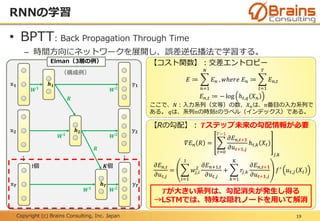 Copyright (c) Brains Consulting, Inc. Japan
• BPTT: Back Propagation Through Time
– 時間方向にネットワークを展開し、誤差逆伝播法で学習する。
（構成例）
RNNの学習
19
𝑾 𝟏
𝑾 𝟐
𝑹
Elman（3層の例）
𝒉 𝟏𝕩 𝟏 𝕪 𝟏
𝑾 𝟏
𝑾 𝟐
𝑹
𝒉 𝟐𝕩 𝟐 𝕪 𝟐
𝑾 𝟏
𝑾 𝟐
𝒉 𝑻𝕩 𝑻 𝕪 𝑻
⋮ ⋮
【コスト関数】：交差エントロピー
𝐸 ≔
𝑛=1
𝑁
𝐸 𝑛 , 𝑤ℎ𝑒𝑟𝑒 𝐸 𝑛 ≔
𝑡=1
𝑇
𝐸 𝑛,𝑡
𝐸 𝑛,𝑡 ≔ − log ℎ 𝑡,𝑞 𝑋 𝑛
ここで、𝑁：入力系列（文等）の数、𝑋 𝑛は、𝑛番目の入力系列で
ある。 𝑞は、系列𝑛の時刻𝑡のラベル（インデックス）である。
【Rの勾配】： 𝑻ステップ未来の勾配情報が必要
𝛻𝐸 𝑛 𝑅 =
𝑡=0
𝑇−1
𝜕𝐸 𝑛,𝒕+𝟏
𝜕𝑢 𝒕+𝟏,𝑗
ℎ 𝑡,𝑘 𝑋𝑡
𝑗,𝑘
𝜕𝐸 𝑛,𝒕
𝜕𝑢 𝒕,𝑗
=
𝑖=1
I
𝑤𝑗,𝑖
2 𝜕𝐸 𝑛+1,𝑡
𝜕𝑢 𝑡,𝑗
+
𝑘=1
K
𝑟𝑗,𝑘
𝜕𝐸 𝑛,𝒕+𝟏
𝜕𝑢 𝒕+𝟏,𝑗
𝑓′
𝑢 𝑡,𝑗 𝑋𝑡
𝑻が大きい系列は、勾配消失が発生し得る
→LSTMでは、特殊な隠れノードを用いて解消
𝑲個I個
 