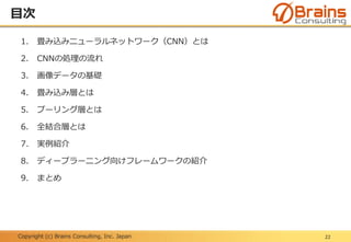 Copyright (c) Brains Consulting, Inc. Japan
目次
22
1. 畳み込みニューラルネットワーク（CNN）とは
2. CNNの処理の流れ
3. 画像データの基礎
4. 畳み込み層とは
5. プーリング層とは
6. 全結合層とは
7. 実例紹介
8. ディープラーニング向けフレームワークの紹介
9. まとめ
 
