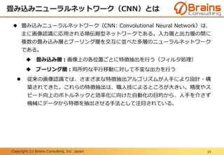 Copyright (c) Brains Consulting, Inc. Japan
畳み込みニューラルネットワーク（CNN）とは
23
 畳み込みニューラルネットワーク（CNN: Convolutional Neural Network）は、
主に画像認識に応用される順伝搬型ネットワークである。入力層と出力層の間に
複数の畳み込み層とプーリング層を交互に並べた多層のニューラルネットワーク
である。
 畳み込み層：画像上の各位置ごとに特徴抽出を行う（フィルタ処理）
 プーリング層：局所的な平行移動に対して不変な出力を行う
 従来の画像認識では、さまざまな特徴抽出アルゴリズムが人手により設計・構
築されてきた。これらの特徴抽出は、職人技によるところが大きい。精度やス
ピード向上のボトルネックと効率化に向けた自動化の目的から、人手を介さず
機械にデータから特徴を抽出させる手法として注目されている。
 