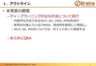 Copyright (c) Brains Consulting, Inc. Japan
１．アウトライン
2
• 本発表の概要
– ディープラーニングの主な手法について紹介
• 代表的な手法であるMLP, AE, CNN, RNNを紹介
• 実用化が進んでいるCNNは、具体性を重視して解説し、
• MLP, AE, RNNについては、ポイント絞って概説する
– まとめとQ&A
 