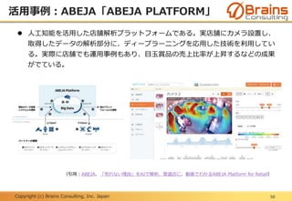 Copyright (c) Brains Consulting, Inc. Japan
活用事例：ABEJA「ABEJA PLATFORM」
50
 人工知能を活用した店舗解析プラットフォームである。実店舗にカメラ設置し、
取得したデータの解析部分に、ディープラーニングを応用した技術を利用してい
る。実際に店舗でも運用事例もあり、目玉賞品の売上比率が上昇するなどの成果
がでている。
（引用：ABEJA、「売れない理由」をAIで解析、繁盛店に、動画でわかるABEJA Platform for Retail）
 