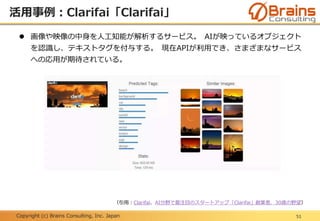 Copyright (c) Brains Consulting, Inc. Japan
活用事例：Clarifai「Clarifai」
51
 画像や映像の中身を人工知能が解析するサービス。 AIが映っているオブジェクト
を認識し、テキストタグを付与する。 現在APIが利用でき、さまざまなサービス
への応用が期待されている。
（引用：Clarifai、AI分野で最注目のスタートアップ「Clarifai」創業者、30歳の野望）
 