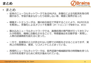 Copyright (c) Brains Consulting, Inc. Japan
まとめ
55
• まとめ
– 従来のニューラルネットワークであるMLPは、多層化による勾配消失等の問
題があり、学習が進まなかったり収束しない等、精度に限界があった
– 積層オートエンコーダは、層の結合単位で学習することにより、MLPの欠点
を解消し、多層化によるメリットを獲得（オートエンコーダ単体では、非力）
– 畳み込みニューラルネットワークでは、画像処理の専門家が行ってきたフィ
ルタ処理を、機械に自動化させることで、特徴量抽出を自動学習・実現し、
人間の認識精度を超えるに至った。
– 一方で、医療等のミスが許されない分野での判断をさせることはできず、実
用上の現実解は、推奨、リコメンドにとどまっている。
– 再帰的ニューラルネットワークは、音声認識や機械翻訳等の時間軸を持つ入
力系列を処理するために研究が進められている。
 
