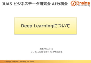 Copyright (c) Brains Consulting, Inc. Japan
Deep Learningについて
2017年12月1日
ブレインズコンサルティング株式会社
JUAS ビジネスデータ研究会 AI分科会
 