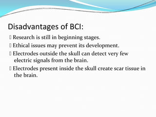 Disadvantages of BCI:
 Research is still in beginning stages.
 Ethical issues may prevent its development.
 Electrodes outside the skull can detect very few
electric signals from the brain.
 Electrodes present inside the skull create scar tissue in
the brain.
 