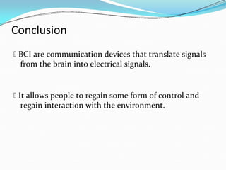 Conclusion
 BCI are communication devices that translate signals
from the brain into electrical signals.
 It allows people to regain some form of control and
regain interaction with the environment.
 